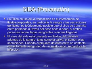 SIDA (Prevención) La única causa de la transmisión es el intercambio de fluidos corporales, en particular la sangre y las secreciones genitales, es teóricamente posible que el virus se transmita entre personas a través del beso boca a boca, si ambas personas tienen llagas sangrantes o encías llagadas.  El virus del sida está presente en fluidos del paciente además de la sangre, tales como la saliva, el semen o las secreciones. Cuando cualquiera de ellos entra en contacto con el torrente sanguíneo de un sujeto sano, se produce la infección.  