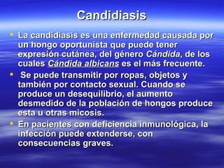 Candidiasis La candidiasis es una enfermedad causada por un hongo oportunista que puede tener expresión cutánea, del género  Cándida , de los cuales  Cándida albicans  es el más frecuente. Se puede transmitir por ropas, objetos y también por contacto sexual. Cuando se produce un desequilibrio, el aumento desmedido de la población de hongos produce esta u otras micosis. En pacientes con deficiencia inmunológica, la infección puede extenderse, con consecuencias graves. 