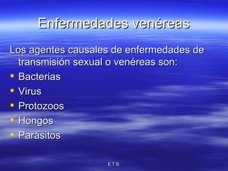 Enfermedades venéreas Los agentes causales de enfermedades de transmisión sexual o venéreas son: Bacterias Virus Protozoos Hongos Parásitos 