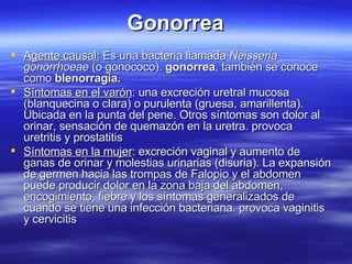 Gonorrea Agente causal:  Es una bacteria llamada  Neisseria gonorrhoeae  (o gonococo).  gonorrea , también se conoce como  blenorragia. Síntomas en el varón : una excreción uretral mucosa (blanquecina o clara) o purulenta (gruesa, amarillenta). Ubicada en la punta del pene. Otros síntomas son dolor al orinar, sensación de quemazón en la uretra. provoca uretritis y prostatitis Síntomas en la mujer : excreción vaginal y aumento de ganas de orinar y molestias urinarias (disuria). La expansión de germen hacia las trompas de Falopio y el abdomen puede producir dolor en la zona baja del abdomen, encogimiento, fiebre y los síntomas generalizados de cuando se tiene una infección bacteriana. provoca vaginitis y cervicitis  