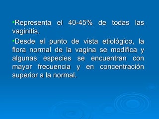 Representa el 40-45% de todas las vaginitis. Desde el punto de vista etiológico, la flora normal de la vagina se modifica y algunas especies se encuentran con mayor frecuencia y en concentración superior a la normal.  