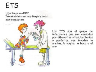 ETS
• Las ITS son el grupo de
infecciones que son causadas
por diferentes virus, bacterias
o parásitos que invaden la
uretra, la vagina, la boca o el
ano.
 
