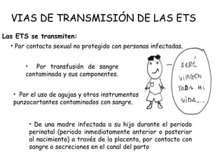 VIAS DE TRANSMISIÓN DE LAS ETS
Las ETS se transmiten:
• Por contacto sexual no protegido con personas infectadas.
• De una madre infectada a su hijo durante el periodo
perinatal (periodo inmediatamente anterior o posterior
al nacimiento) a través de la placenta, por contacto con
sangre o secreciones en el canal del parto
• Por el uso de agujas y otros instrumentos
punzocortantes contaminados con sangre.
• Por transfusión de sangre
contaminada y sus componentes.
 