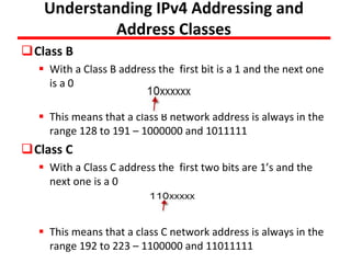 Understanding IPv4 Addressing and
Address Classes
Class B
 With a Class B address the first bit is a 1 and the next one
is a 0
 This means that a class B network address is always in the
range 128 to 191 – 1000000 and 1011111
Class C
 With a Class C address the first two bits are 1’s and the
next one is a 0
 This means that a class C network address is always in the
range 192 to 223 – 1100000 and 11011111
 