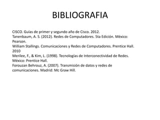 BIBLIOGRAFIA
CISCO. Guías de primer y segundo año de Cisco. 2012.
Tanenbaum, A. S. (2012). Redes de Computadores. 5ta Edición. México:
Pearson.
William Stallings. Comunicaciones y Redes de Computadores. Prentice Hall.
2010
Merilee, F., & Kim, L. (1998). Tecnologías de Interconectividad de Redes.
México: Prentice Hall.
Forouzan Behrouz, A. (2007). Transmisión de datos y redes de
comunicaciones. Madrid: Mc Graw Hill.
 
