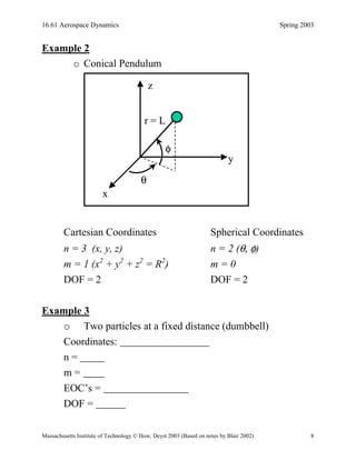 16.61 Aerospace Dynamics Spring 2003
Massachusetts Institute of Technology © How, Deyst 2003 (Based on notes by Blair 2002) 8
Example 2
o Conical Pendulum
θ
φ
r = L
x
y
z
θ
φ
r = L
x
y
z
Cartesian Coordinates Spherical Coordinates
n = 3 (x, y, z) n = 2 (θ, φ)
m = 1 (x2
+ y2
+ z2
= R2
) m = 0
DOF = 2 DOF = 2
Example 3
o Two particles at a fixed distance (dumbbell)
Coordinates:
n =
m =
EOC’s =
DOF =
 