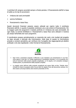 I contributi UE vengono accordati sempre a fondo perduto. Il finanziamento dell'UE si basa
di solito su tre tipi di sovvenzioni:
 rimborso dei costi ammissibili
 somme forfettarie
 finanziamenti a tasso fisso.
Questi strumenti finanziari possono essere utilizzati per coprire tutto il contributo
finanziario dell'UE, in quanto è possibile combinare uno o più schemi di finanziamento. Per
la maggior parte dei programmi il metodo preferito è il rimborso dei costi ammissibili. Ad
ogni modo, le somme forfettarie e i finanziamenti a tasso fisso sono utilizzati in maniera
più ampia nell'ambito dei nuovi programmi.
Il coordinatore prepara periodicamente un resoconto dei costi e dei risultati del progetto
su base annuale o biennale alla Commissione. Sulla base di questo la Commissione
procede a revisioni periodiche, per verificare che il progetto stia raggiungendo gli obiettivi
prefissati e che stia rispettando i criteri formali di finanziamento.
Ricorda:
 Ogni invito a presentare proposte è differente e può richiedere una presentazione in una fase
unica oppure in due fasi: un’ iniziale registrazione a manifestare interesse, in cui si presenta una
sorta di sommario della propria proposta progettuale, cui fa seguito, se la proposta consegue
risultati positivi, la presentazione della proposta completa.
 La maggior parte dell’invio delle proposte progettuali può essere fatto on-line. Talvolta viene
richiesto di inviare le proposte online ma poi deve far seguito l’invio del documento cartaceo che
deve essere comunque identico alla versione presentata on-line.
60
 