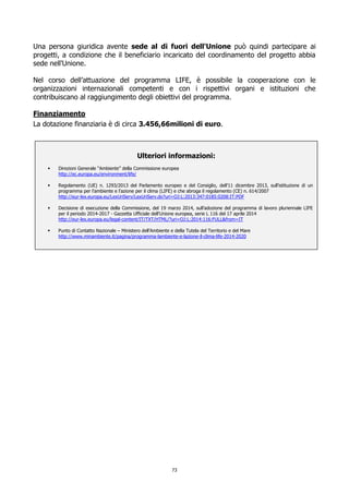 Una persona giuridica avente sede al di fuori dell'Unione può quindi partecipare ai
progetti, a condizione che il beneficiario incaricato del coordinamento del progetto abbia
sede nell'Unione.
Nel corso dell’attuazione del programma LIFE, è possibile la cooperazione con le
organizzazioni internazionali competenti e con i rispettivi organi e istituzioni che
contribuiscano al raggiungimento degli obiettivi del programma.
Finanziamento
La dotazione finanziaria è di circa 3.456,66milioni di euro.
Ulteriori informazioni:
 Direzioni Generale “Ambiente” della Commissione europea
http://ec.europa.eu/environment/life/
 Regolamento (UE) n. 1293/2013 del Parlamento europeo e del Consiglio, dell'11 dicembre 2013, sull'istituzione di un
programma per l'ambiente e l'azione per il clima (LIFE) e che abroga il regolamento (CE) n. 614/2007
http://eur-lex.europa.eu/LexUriServ/LexUriServ.do?uri=OJ:L:2013:347:0185:0208:IT:PDF
 Decisione di esecuzione della Commissione, del 19 marzo 2014, sull’adozione del programma di lavoro pluriennale LIFE
per il periodo 2014-2017 - Gazzetta Ufficiale dell'Unione europea, serie L 116 del 17 aprile 2014
http://eur-lex.europa.eu/legal-content/IT/TXT/HTML/?uri=OJ:L:2014:116:FULL&from=IT
 Punto di Contatto Nazionale – Ministero dell’Ambiente e della Tutela del Territorio e del Mare
http://www.minambiente.it/pagina/programma-lambiente-e-lazione-il-clima-life-2014-2020
73
 