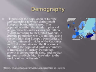  “Figures for the population of Europe
vary according to which definition of
European boundaries is used. The
population within the standard physical
geographical boundaries was 740 million
in 2010 according to the United Nations. In
2010 the population was 711 million, using
the definition that Europe's boundaries are
on the continental divides of the Caucasus
and Ural mountains and the Bosporous,
including the populated parts of countries
of Russia and of Turkey. Population
growth is comparatively slow, and median
age comparatively high in relation to the
world's other continents.”
https://en.wikipedia.org/wiki/Demographics_of_Europe
 