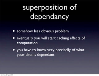 superposition of
                               dependancy
                     • somehow less obvious problem
                     • eventually you will start caching effects of
                          computation
                     • you have to know very preciselly of what
                          your data is dependant



czwartek, 22 lipca 2010
 