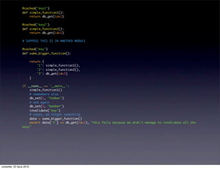 @cached('key1')
                 def simple_function1():
                     return db_get(id=1)

                 @cached('key2')
                 def simple_function2():
                     return db_get(id=2)

                 # SUPPOSE THIS IS IN ANOTHER MODULE

                 @cached('key')
                 def some_bigger_function():

                          return {
                              '1': simple_function1(),
                              '2': simple_function2(),
                              '3': db_get(id=3)
                          }

                 if __name__ == '__main__':
                     simple_function1()
                     # somewhere else
                     db_set(1, 'foobar')
                     # and again
                     db_set(3, 'bazbar')
                     invalidate('key')
                     # ooops, we forgot something
                     data = some_bigger_function()
                     assert data['1'] == db_get(id=1), "this fails because we didn't manage to invalidate all the
                 keys"




czwartek, 22 lipca 2010
 