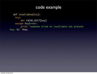 code example
                   def invalidate(key):
                     try:
                          del CACHE_DICT[key]
                     except KeyError:
                          print "someone tried to invalidate not present
                 key: %s" %key




czwartek, 22 lipca 2010
 