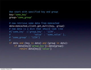 #we start with specified key and group
                 key='some_key'
                 group='some_group'

                 # now retrieve some data from memcached
                 data=memcached_client.get_multi(key, group)
                 # now data is a dict that should look like
                 #{'some_key' :{'group_key' : '1234',
                 #                  'value' : 'some_value' },
                 # 'some_group' : '1234'}
                 #
                 if data and (key in data) and (group in data):
                     if data[key]['group_key']==data[group]:
                         return data[key]['value']




czwartek, 22 lipca 2010
 