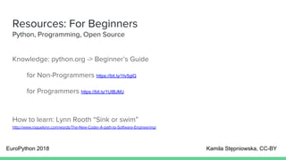 Resources: For Beginners
Python, Programming, Open Source
Knowledge: python.org -> Beginner’s Guide
for Non-Programmers https://bit.ly/1Iv5glG
for Programmers https://bit.ly/1UIBJMJ
How to learn: Lynn Rooth “Sink or swim”
http://www.roguelynn.com/words/The-New-Coder-A-path-to-Software-Engineering/
EuroPython 2018 Kamila Stępniowska, CC-BY
 