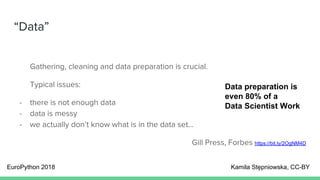 “Data”
Gathering, cleaning and data preparation is crucial.
Typical issues:
- there is not enough data
- data is messy
- we actually don’t know what is in the data set...
Gill Press, Forbes https://bit.ly/2OgNM4D
EuroPython 2018 Kamila Stępniowska, CC-BY
Data preparation is
even 80% of a
Data Scientist Work
 