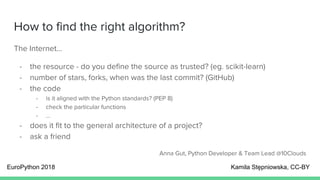 How to find the right algorithm?
The Internet…
- the resource - do you define the source as trusted? (eg. scikit-learn)
- number of stars, forks, when was the last commit? (GitHub)
- the code
- is it aligned with the Python standards? (PEP 8)
- check the particular functions
- ...
- does it fit to the general architecture of a project?
- ask a friend
Anna Gut, Python Developer & Team Lead @10Clouds
EuroPython 2018 Kamila Stępniowska, CC-BY
 