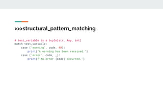 >>>structural_pattern_matching
# test_variable is a tuple[str, Any, int]
match test_variable:
case ('warning', code, 40):
print("A warning has been received.")
case ('error', code, _):
print(f"An error {code} occurred.")
 