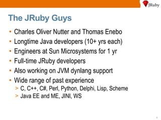 The JRuby Guys Charles Oliver Nutter and Thomas Enebo Longtime Java developers (10+ yrs each) Engineers at Sun Microsystems for 1 yr Full-time JRuby developers Also working on JVM dynlang support Wide range of past experience C, C++, C#, Perl, Python, Delphi, Lisp, Scheme Java EE and ME, JINI, WS 