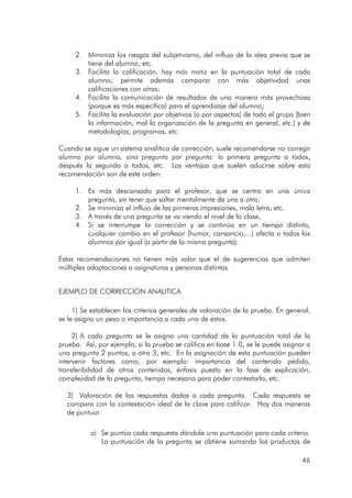 46
2. Minimiza los riesgos del subjetivismo, del influjo de la idea previa que se
tiene del alumno, etc.
3. Facilita la calificación, hay más matiz en la puntuación total de cada
alumno; permite además comparar con más objetividad unas
calificaciones con otras;
4. Facilita la comunicación de resultados de una manera más provechosa
(porque es más específica) para el aprendizaje del alumno;
5. Facilita la evaluación por objetivos (o por aspectos) de todo el grupo (bien
la información, mal la organización de la pregunta en general, etc.) y de
metodologías, programas, etc.
Cuando se sigue un sistema analítico de corrección, suele recomendarse no corregir
alumno por alumno, sino pregunta por pregunta: la primera pregunta a todos,
después la segunda a todos, etc. Las ventajas que suelen aducirse sobre esta
recomendación son de este orden:
1. Es más descansado para el profesor, que se centra en una única
pregunta, sin tener que saltar mentalmente de una a otra,
2. Se minimiza el influjo de las primeras impresiones, mala letra, etc.
3. A través de una pregunta se va viendo el nivel de la clase,
4. Si se interrumpe la corrección y se continúa en un tiempo distinto,
cualquier cambio en el profesor (humor, cansancio,...) afecta a todos los
alumnos por igual (a partir de la misma pregunta).
Estas recomendaciones no tienen más valor que el de sugerencias que admiten
múltiples adaptaciones a asignaturas y personas distintas.
EJEMPLO DE CORRECCION ANALITICA
1) Se establecen los criterios generales de valoración de la prueba. En general,
se le asigna un peso o importancia a cada uno de estos.
2) A cada pregunta se le asigna una cantidad de la puntuación total de la
prueba. Así, por ejemplo, si la prueba se califica en base 1 0, se le puede asignar a
una pregunta 2 puntos, a otra 3, etc. En la asignación de esta puntuación pueden
intervenir factores como, por ejemplo: importancia del contenido pedido,
transferibilidad de otros contenidos, énfasis puesto en la fase de explicación,
complejidad de la pregunta, tiempo necesario para poder contestarla, etc.
3) Valoración de las respuestas dadas a cada pregunta. Cada respuesta se
compara con la contestación ideal de la clave para calificar. Hay dos maneras
de puntuar:
a) Se puntúa cada respuesta dándole una puntuación para cada criterio.
La puntuación de la pregunta se obtiene sumando los productos de
 