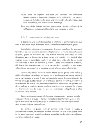 67
1) No todos los aspectos evaluados por separado son calificables
necesariamente o tienen que intervenir en la calificación con idéntico
peso, pero de todos modos se da una información a los alumnos porque
tiene importancia para formar hábitos de trabajo.
2) La suma de los diversos juicios no tiene por que coincidir con la escala de
calificación, y casi es preferible evitarlo para no sesgar el juicio.
9.
9.
9.
9.2.4.
2.4.
2.4.
2.4.3
3
3
3.
.
.
.-
-
-
- La evaluación de los trabajos en grupo
La evaluación de los trabajos en grupo
La evaluación de los trabajos en grupo
La evaluación de los trabajos en grupo
Si dedicamos una apartado específico a este tema es por la importancia que
tiene la evaluación no ya de la tarea hecha, sino del cómo se trabaja en grupo.
Los trabajos realizados en grupo pueden llevarse a cabo fuera del aula, pero
también en algunas ocasiones es interesante plantear en la misma clase actividades
grupales, grupos de discusión, etc. Son buenos métodos para crear un clima
dialogante, exponer los propios valores, pensar críticamente y con libertad sobre
muchas cosas. El aprendizaje suele ir en estos casos más allá de los meros
conocimientos e incide en actitudes y valores. Desde una perspectiva didáctica,
díficilmente hay internalización, un hacer propio de lo aprendido o una nueva
valoración de las cosas si no se expresa y comparte lo que se va adquiriendo.
Cuando el profesor recibe el trabajo hecho por un grupo suele evaluar y
calificar la calidad del trabajo. Lo que ya no es tan frecuente es que se evalúe el
cómo ha trabajado el grupo. Y esto es importante porque la misma situación de
trabajo en grupo puede producir un aprendizaje, positivo o negativo, queramos o
no queramos. Es más es una pena desaprovechar la oportunidad de que este tipo
de aprendizaje se produzca, ya que puede ser más importante que aprender a hacer
un determinado tipo de tarea, ya que son aprendizajes extrapolables a otras
situaciones y muy valiosos.
Como venimos expresando a lo largo de este apartado, y aunque, en todo
caso, es evidente, la evaluación tiene un marcado carácter formativo y es por ello
que la evaluación del trabajo en grupo se presenta como una clara oportunidad
para el aprendizaje de los estudiantes.
Un profesor no puede controlar siempre cómo trabaja el grupo, y
posiblemente no debe, al menos en muchas ocasiones. Lo que si que puede hacer
es dar estructura a una situación en la que es posible que los alumnos evalúen su
cómo han trabajado en grupo.
 