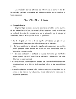 La puntuación total de ortografía se obtendrá de la suma de las dos
puntuaciones parciales y restándole los errores cometidos en los dictados de
frases y palabras.
PD or = (PD t1 + PD t2) – E dictado
2.- Expresión Escrita
En primer lugar se deben consignar los errores cometidos por los alumnos
en una plantilla de corrección que aparece en el cuadernillo. Luego la corrección
se realizará dependiendo principalmente de la valoración que le otorgué el
examinador, a través de la siguiente escala de apreciación.
1= Se le otorgará un punto a todos aquellos alumnos/as que posean una
composición escrita superior a la del curso en el que se encuentra.
2 = Dicha puntuación se le otorgará a aquellos alumnos/as cuya composición
escrita presente ciertos errores, los cuales no sean importantes para su
proceso de expresión escrita.
3 = Con esta puntuación se calificará a aquellos alumnos/as que manifiesten
errores propios de curso en el cual se encuentran, considerando que estos
deben ser pocos en cantidad.
4 = Esta puntuación correspondería a aquellos que cometan abundantes errores,
correspondientes a un dominio de la escritura, inferior al que es propio del
curso.
5 = Sería la puntuación propia de todos los alumnos/as que cometan todo tipo de
errores y de manera muy abundante, siendo prácticamente incapaces de
expresarse por escrito.
 