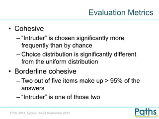 Evaluation Metrics
• Cohesive
    – “Intruder” is chosen significantly more
      frequently than by chance
    – Choice distribution is significantly different
      from the uniform distribution
• Borderline cohesive
    – Two out of five items make up > 95% of the
      answers
    – “Intruder” is one of those two

TPDL 2012, Cyprus, 24-27 September 2012
 