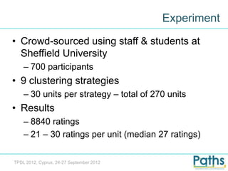 Experiment
• Crowd-sourced using staff & students at
  Sheffield University
    – 700 participants
• 9 clustering strategies
    – 30 units per strategy – total of 270 units
• Results
    – 8840 ratings
    – 21 – 30 ratings per unit (median 27 ratings)


TPDL 2012, Cyprus, 24-27 September 2012
 