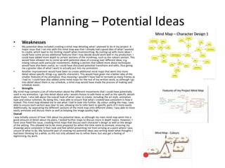 Planning – Potential Ideas
• Weaknesses
• My potential ideas included creating a mind map detailing what I planned to do in my project. A
major issue that I ran into with this mind map was that I already had a good idea of what I wanted
to create, which lead to me limiting myself when brainstorming. By coming up with more ideas I
could have come across additional features that I may decide would work well in my production. I
could have added more depth to certain sections of the mindmap, such as the colours section. This
would have allowed me to come up with potential ideas of crossing over different ideas, e.g.
mixing colours with particular movements. Adding a section that talked more about techniques
would have also been useful, as I could have discussed potential transitions and edits, thus giving
me a greater idea of what I want to actually put into my animation.
• Another improvement would have been to create additional mind maps that went into more
detail about specific things e.g. specific characters. This would have given me a better idea of the
smaller features of my animation, thus meaning I wouldn’t have had to recreate as many frames as
I had to. I could have also added some mind maps for the rest of my written work, as although I go
into detail about them in my schedule, a mind map would have made the process of making said
schedule easier.
• Strengths
My mind map contains a lot of information about the different movements that I could have potentially
used in my animation. I go into detail about why I would choose to add these as well as the specific details
about them. I also talk about the overall look of what I plan to create, including the art style, animation
type and colour schemes. By doing this, I was able to ensure that what I created was consistent in how it
looked. This mind map allowed me to see what I had to look into further. By colour coding the map, I was
able to ensure each section was clear to see, allowing me to refer back to specific parts of it more easily.
Additionally, by separating the different sections of the mind map onto different slides, I was able to more
easily annotate and discuss them as well as keeping the image quality high.
Overall
I was initially unsure of how I felt about my potential ideas, as although my main mind map went into a
good amount of detail about my plans, I lacked further maps to discuss more in depth topics. However, I
have since fixed this issue, creating mind maps that discuss each character’s design as well as the design
of the setting. This allowed me to be more prepared for when the time came to animate, ensuring my
drawings were consistent it their look and feel whilst preventing me from arriving at a point where I was
unsure of what to do. My favourite part of creating my potential ideas was writing down what thoughts I
had been thinking for a while, as this not only allowed me to refine them, but also get a feeling of
legitimising my work.
 