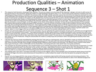 Production Qualities – Animation
Sequence 3 – Shot 1• This sequence had characters showing off their abilities. This acts as a way to not only show off the character’s designs, but also to add a sense of
fast paced action to the animation, giving the viewer an understanding of the genre that it is in. The first shot of this sequence involved a fast and
repeating punching animation. As stated in the previous slide, the bright yellows and pinks used at the end of the last sequence work well as a way
of transitioning to this shot given the character’s pink and yellow colour scheme. The animation for the punching is very smooth and the speed and
power of each punch is shown to the viewer via the dashed lines of action around the fists as well as the blurred effect given to each fist. This was
done by accessing the Blur Gallery on Photoshop which allowed me to add altering levels of blur to entire layers. To ensure each fist had is own
level of blur as well as to keep the main body of the character unblurred, I had each fist be on its own layer. This worked extremely well to also
give the animation a sense of depth, as the fists appear to be infront of the body as intended. To have this punching animation fill the required
time without decreasing the quality and speed of the animation, I used the Cut tool on premier to split up the animation into the wind up of the
punching, the punching itself and the final punch. I then duplicated the middle punching section to fill the required amount of time. The way that
this section was animated allowed for it to be repeated without it looking jarring. Additionally, the speed of the punches stops the repeated frames
from being noticeable. The final punch in this shot is bigger than the rest, and I am extremely happy with how it shows its greater power and
impact. I gave it a much bigger wind up and added extra frames to show the fist actually making impact with the screen.
• Overall I am extremely happy with the look of this animation. You can really feel the speed and power of each punch, and there are enough frames
to allow for the animation to be smooth. I had experimented with the Blur Gallery before in my Experimentations, and it proved very useful here
to give a sense of the fists’ motions. To improve on this animation, I would tidy up the outline of the main body, as there are some sections where
there are bits of black ink left on their own where they should have been erased. This was due to me changing parts of the design to better fit what
was shown in my Pre-Production. Fixing this would allow the viewer to simply enjoy the animation rather than getting distracted by these little
missed details.
• I felt that this shot too closely resembled the existing shot that I had used as a starting point, and so I decided to create an entirely new shot to
replace it. This shot featured a pink hand with plantlife growing out of it. The pink had is the hand of the design used in the previous version of this
shot, which has gone through many changes including having a different colour scheme (red and pink). The vibrant colours used for these plants
help to give the visuals a more comfortable and less hostile feel, contrasting with later shots which have more gritty aesthetics.
• The animation for the plants growing is very smooth thanks to me creating many frames which covered very small amounts of movement. To make
sure that this animation wasn’t too slow due to the number of frames, I used Adobe Premiere to speed up the shot. This allowed for smooth
movements that fit in the time slot properly. I looked up sped up videos of flowers blooming to use as reference for drawing them here, and I feel
that I was able to accurately capture the blooming process whilst still maintaining smooth animation.
• The shading used in this shot is consistent and helps to bring out the brighter colours of the plantlife more. By having the plants grow around the
hand and its fingers the shot as extra dimensions of movements to it, which allows the viewer to feel like the plants are properly curling and
bending.
• Overall I am very happy with this new version of the shot, as it is completely original whilst still having smooth and interesting animation. The
colours used work well together and grab the viewer’s attention. A way to improve this new shot would be to add a more detailed background
which could help to emphasise the brighter colours of the flowers.
 