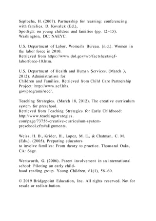 Seplocha, H. (2007). Partnership for learning: conferencing
with families. D. Kovalek (Ed.),
Spotlight on young children and families (pp. 12–15).
Washington, DC: NAEYC.
U.S. Department of Labor, Women's Bureau. (n.d.). Women in
the labor force in 2010.
Retrieved from https://www.dol.gov/wb/factsheets/qf-
laborforce-10.htm.
U.S. Department of Health and Human Services. (March 3,
2012). Administration for
Children and Families. Retrieved from Child Care Partnership
Project: http://www.acf.hhs.
gov/programs/occ/.
Teaching Strategies. (March 18, 2012). The creative curriculum
system for preschool.
Retrieved from Teaching Strategies for Early Childhood:
http://www.teachingstrategies.
com/page/73756-creative-curriculum-system-
preschool.cfm#alignments.
Weiss, H. B., Krider, H., Lopez, M. E., & Chatman, C. M.
(Eds.). (2005). Preparing educators
to involve families: From theory to practice. Thousand Oaks,
CA: Sage.
Wentworth, G. (2006). Parent involvement in an international
school: Piloting an early child-
hood reading group. Young Children, 61(1), 56–60.
© 2019 Bridgepoint Education, Inc. All rights reserved. Not for
resale or redistribution.
 