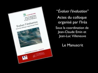 “Évaluer l'évaluation”
Actes du colloque
organisé par l'Iréa
Sous la coordination de
Jean-Claude Emin et
Jean-Luc Villeneuve
Le Manuscrit
 
