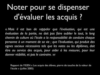 Noter pour se dispenser
d'évaluer les acquis ?
« Mais il est bon de rappeler que l’évaluation, qui est une
évaluation de la partie, ne doit pas faire oublier le tout, le long
chemin de culture où l’école a la responsabilité de conduire chaque
personne à un moment de sa vie ; que l’évaluation, qui produit des
signes sociaux nécessaires tels que les notes ou les diplômes, doit
être au service des acquis, pour aider à les mesurer, pour leur
donner visibilité, et pas le contraire. »r
Rapport de l’IGEN « Les acquis des élèves, pierre de touche de la valeur de
l’école » (juillet 2005)
 