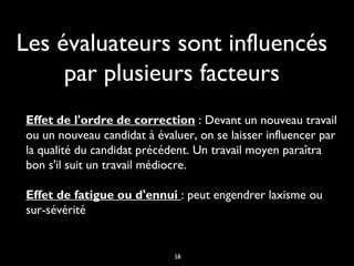 Les évaluateurs sont influencés
par plusieurs facteurs
Effet de l'ordre de correction : Devant un nouveau travail
ou un nouveau candidat à évaluer, on se laisser influencer par
la qualité du candidat précédent. Un travail moyen paraîtra
bon s'il suit un travail médiocre. 
Effet de fatigue ou d'ennui : peut engendrer laxisme ou
sur-sévérité
58
 