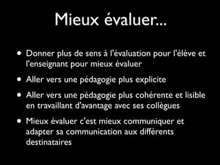 • Donner plus de sens à l'évaluation pour l'élève et
l'enseignant pour mieux évaluer
• Aller vers une pédagogie plus explicite
• Aller vers une pédagogie plus cohérente et lisible
en travaillant d'avantage avec ses collègues
• Mieux évaluer c'est mieux communiquer et
adapter sa communication aux différents
destinataires
Mieux évaluer...
 