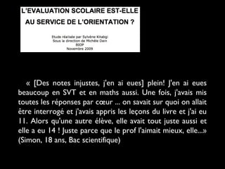 « [Des notes injustes, j'en ai eues] plein! J'en ai eues
beaucoup en SVT et en maths aussi. Une fois, j'avais mis
toutes les réponses par cœur ... on savait sur quoi on allait
être interrogé et j'avais appris les leçons du livre et j'ai eu
11. Alors qu'une autre élève, elle avait tout juste aussi et
elle a eu 14 ! Juste parce que le prof l'aimait mieux, elle...»
(Simon, 18 ans, Bac scientifique)
 
