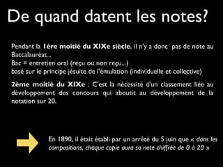 De quand datent les notes?
Pendant la 1ère moitié du XIXe siècle, il n'y a donc pas de note au
Baccalauréat...
Bac = entretien oral (reçu ou non reçu...)
basé sur le principe jésuite de l'émulation (individuelle et collective)
2ème moitié du XIXe : C'est la nécessité d'un classement liée au
développement des concours qui aboutit au développement de la
notation sur 20.
En 1890, il était établi par un arrêté du 5 juin que « dans les
compositions, chaque copie aura sa note chiffrée de 0 à 20 »
 