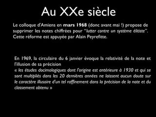 Au XXe siècle
Le colloque d'Amiens en mars 1968 (donc avant mai !) propose de
supprimer les notes chiffrées pour “lutter contre un système élitiste”.
Cette réforme est appuyée par Alain Peyrefitte.
En 1969, la circulaire du 6 janvier évoque la relativité de la note et
l'illusion de sa précision
« les études docimologiques dont l'origine est antérieure à 1930 et qui se
sont multipliés dans les 20 dernières années ne laissent aucun doute sur
le caractère illusoire d'un tel raffinement dans la précision de la note et du
classement obtenu »
 