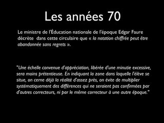 Le ministre de l'Éducation nationale de l'époque Edgar Faure
décrète dans cette circulaire que « la notation chiffrée peut être
abandonnée sans regrets ».
Les années 70
"Une échelle convenue d'appréciation, libérée d'une minutie excessive,
sera moins prétentieuse. En indiquant la zone dans laquelle l'élève se
situe, on cerne déjà la réalité d'assez près, on évite de multiplier
systématiquement des différences qui ne seraient pas confirmées par
d'autres correcteurs, ni par le même correcteur à une autre époque."
 