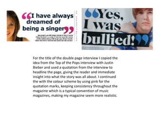 For the title of the double page interview I copied the idea from the Top of the Pops interview with Justin Bieber and used a quotation from the interview to headline the page, giving the reader and immediate insight into what the story was all about. I continued the with the colour scheme by using pink for the quotation marks, keeping consistency throughout the magazine which is a typical convention of music magazines, making my magazine seem more realistic.
