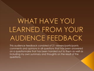 This audience feedback consisted of 21 viewers/participants
comments and opinions in all questions that has been answered
on a questionnaire that has been handed out to them as well as
including my own summary and thoughts on the result of the
questions.
 