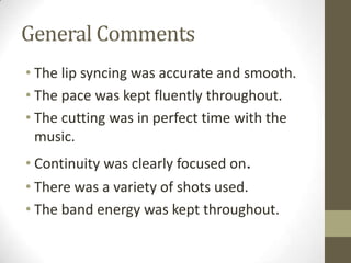General CommentsThe lip syncing was accurate and smooth.The pace was kept fluently throughout.The cutting was in perfect time with the music.Continuity was clearly focused on.There was a variety of shots used.The band energy was kept throughout.