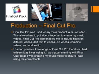 Production – Final Cut Pro
 Final Cut Pro was used for my main product; a music video.
This allowed me to put videos together to create my music
videos. Final Cut Pro also enabled me to include filters on
different videos, add text to videos, cut videos, combine
videos, and add audio.
 I had no previous knowledge of Final Cut Pro therefore I had
to learn it as I was using it. I was experimenting with Final
Cut Pro as I was creating my music video to ensure I was
using the correct tools.
 