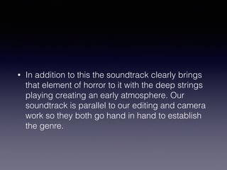 • In addition to this the soundtrack clearly brings
that element of horror to it with the deep strings
playing creating an early atmosphere. Our
soundtrack is parallel to our editing and camera
work so they both go hand in hand to establish
the genre.
 