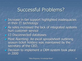 "Mike Rogoway, Knowledge Base" 44
Successful Problems?
 Increase in fan support highlighted inadequacies
in their IT technology
 As sales increased the lack of integrated systems
hurt customer service
 13 Disconnected databases
 Most Alarming: An excel spreadsheet outlining
season ticket holders was maintained by the
secretary of the CEO.
 Decision to implement a CRM system took place
in 2000
 