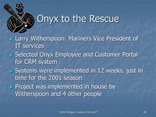 "John Hogan, www.crm.com" 46
Onyx to the Rescue
 Larry Witherspoon: Mariners Vice President of
IT services
 Selected Onyx Employee and Customer Portal
for CRM system
 Systems were implemented in 12 weeks, just in
time for the 2001 season
 Project was implemented in house by
Witherspoon and 4 other people
 