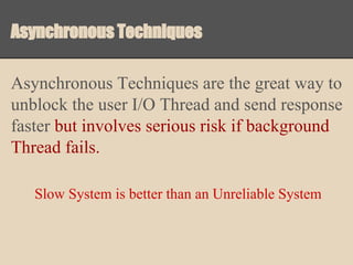 Asynchronous Techniques
Asynchronous Techniques are the great way to
unblock the user I/O Thread and send response
faster but involves serious risk if background
Thread fails.
Slow System is better than an Unreliable System

 