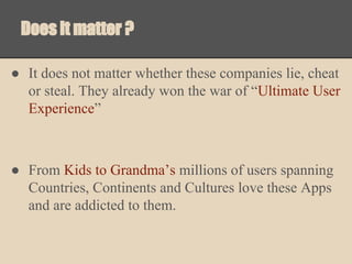 Does it matter ?
● It does not matter whether these companies lie, cheat
or steal. They already won the war of “Ultimate User
Experience”

● From Kids to Grandma’s millions of users spanning
Countries, Continents and Cultures love these Apps
and are addicted to them.

 