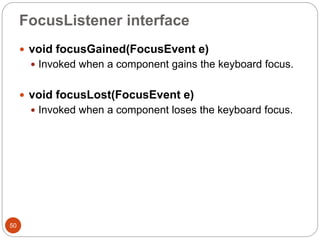FocusListener interface
50
 void focusGained(FocusEvent e)
 Invoked when a component gains the keyboard focus.
 void focusLost(FocusEvent e)
 Invoked when a component loses the keyboard focus.
 