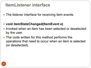 ItemListener interface
57
 The listener interface for receiving item events.
 void itemStateChanged(ItemEvent e)
 Invoked when an item has been selected or deselected
by the user.
 The code written for this method performs the
operations that need to occur when an item is selected
(or deselected).
 