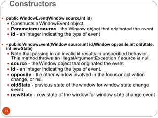 Constructors
73
 public WindowEvent(Window source,int id)
 Constructs a WindowEvent object.
 Parameters: source - the Window object that originated the event
 id - an integer indicating the type of event
 - public WindowEvent(Window source,int id,Window opposite,int oldState,
int newState)
 Note that passing in an invalid id results in unspecified behavior.
This method throws an IllegalArgumentException if source is null.
 source - the Window object that originated the event
 id - an integer indicating the type of event.
 opposite - the other window involved in the focus or activation
change, or null
 oldState - previous state of the window for window state change
event
 newState - new state of the window for window state change event
 
